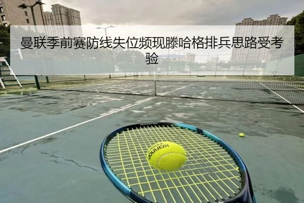 曼联季前赛防线失位频现滕哈格排兵思路受考验